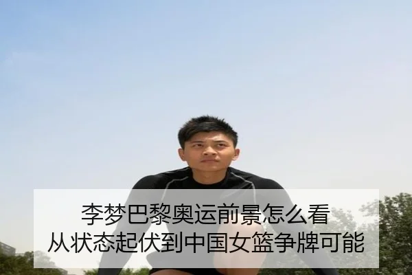 李梦巴黎奥运前景怎么看 从状态起伏到中国女篮争牌可能（9game）