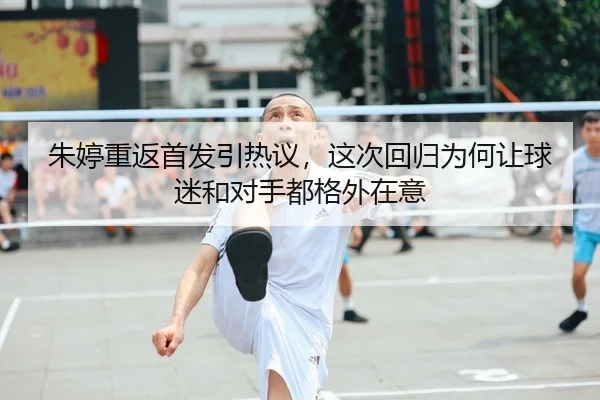 朱婷重返首发引热议，这次回归为何让球迷和对手都格外在意（9game）